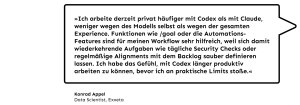 „Ich arbeite derzeit privat häufiger mit Codex als mit Claude, weniger wegen des Modells selbst als wegen der gesamten Experience. Funktionen wie /goal oder die Automations-Features sind für meinen Workflow sehr hilfreich, weil sich damit wiederkehrende Aufgaben wie tägliche Security Checks oder regelmäßige Alignments mit dem Backlog sauber definieren lassen. Ich habe das Gefühl, mit Codex länger produktiv arbeiten zu können, bevor ich an praktische Limits stoße. ", Konrad Appel, Data Scientist bei Exxeta