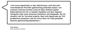 „Ich nutze OpenCode zu fast 100 Prozent, weil sich dort verschiedenste Provider gleichzeitig anbinden lassen. Von unserem internen Exxeta LiteLLM über GitHub Copilot Subscriptions bis hin zu lokalen Modellen auf dem eigenen Computer aber auch externen Anbietern wie Deepseek. Da ich ohnehin viel im Terminal arbeite, lässt sich OpenCode als TUI problemlos einsetzen, und mit tmux kann ich viele parallele Sessions gleichzeitig bearbeiten.", Felix Scherz, Data Engineer bei Exxeta