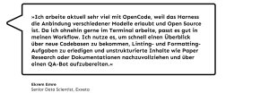 „Ich arbeite aktuell sehr viel mit OpenCode, weil das Harness die Anbindung verschiedener Modelle erlaubt und Open Source ist. Da ich ohnehin gerne im Terminal arbeite, passt es gut in meinen Workflow. Ich nutze es, um schnell einen Überblick über neue Codebasen zu bekommen, Linting- und Formatting-Aufgaben zu erledigen und unstrukturierte Inhalte wie Paper Research oder Dokumentationen nachzuvollziehen und über einen QA-Bot aufzubereiten.”, Ekrem Emre, Senior Data Scientist bei Exxeta