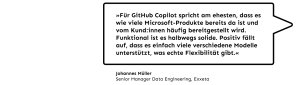 „Für GitHub Copilot spricht am ehesten, dass es wie viele Microsoft Produkte bereits da ist und vom Kund:innen häufig bereitgestellt wird. Funktional ist es halbwegs solide. Positiv fällt auf, dass es einfach viele verschiedene Modelle unterstützt, was echte Flexibilität gibt.”, Johannes Müller, Senior Manager Data Engineering bei Exxeta