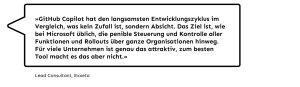 „GitHub Copilot hat den langsamsten Entwicklungszyklus im Vergleich, was kein Zufall ist, sondern Absicht. Das Ziel ist, wie bei Microsoft üblich, die penible Steuerung und Kontrolle aller Funktionen und Rollouts über ganze Organisationen hinweg. Für viele Unternehmen ist genau das attraktiv, zum besten Tool macht es das aber nicht.", Lead Consultant bei Exxeta